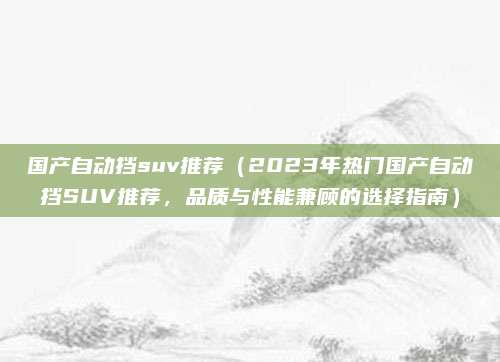 国产自动挡suv推荐（2023年热门国产自动挡SUV推荐，品质与性能兼顾的选择指南）