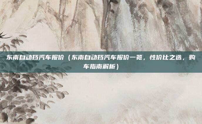 东南自动挡汽车报价（东南自动挡汽车报价一览，性价比之选，购车指南解析）