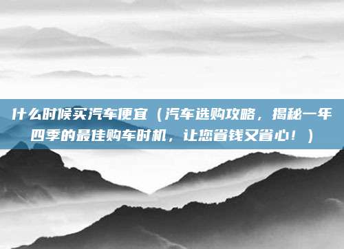 什么时候买汽车便宜(汽车选购攻略,揭秘一年四季的最佳购车时机,让您省钱又省心!)