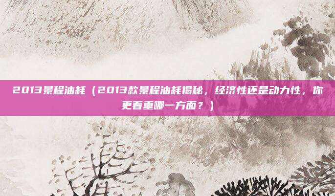 2013景程油耗(2013款景程油耗揭秘,经济性还是动力性,你更看重哪一方面?)