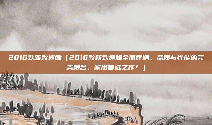 2016款新款速腾（2016款新款速腾全面评测，品质与性能的完美融合，家用首选之作！）