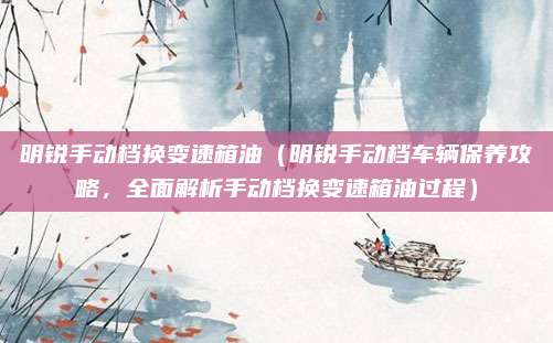 明锐手动档换变速箱油（明锐手动档车辆保养攻略，全面解析手动档换变速箱油过程）