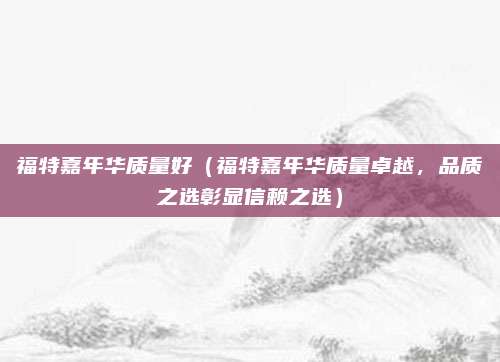 福特嘉年华质量好（福特嘉年华质量卓越，品质之选彰显信赖之选）