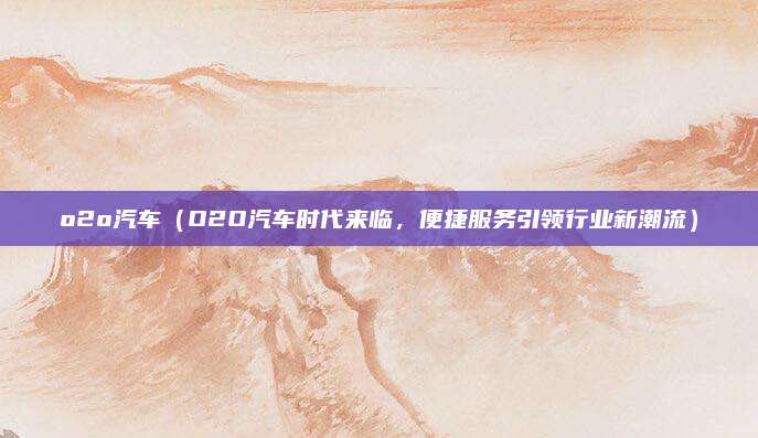 o2o汽车（O2O汽车时代来临，便捷服务引领行业新潮流）