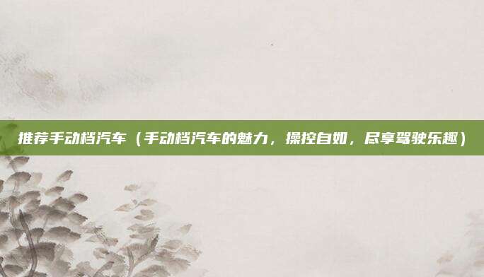 推荐手动档汽车（手动档汽车的魅力，操控自如，尽享驾驶乐趣）