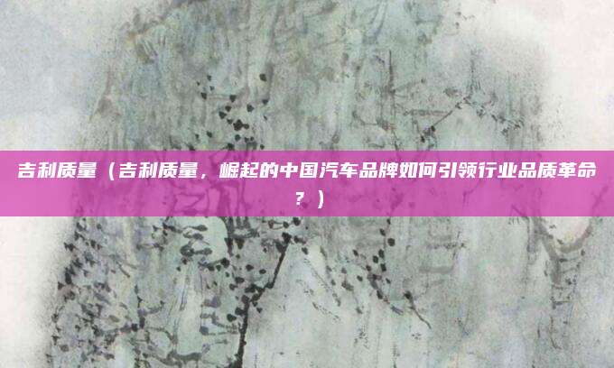 吉利质量（吉利质量，崛起的中国汽车品牌如何引领行业品质革命？）