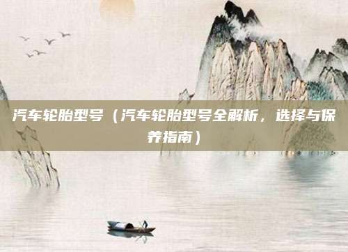汽车轮胎型号（汽车轮胎型号全解析，选择与保养指南）