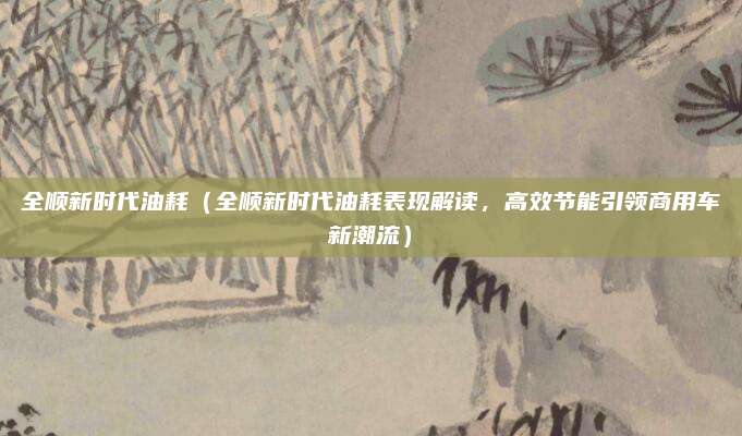 全顺新时代油耗(全顺新时代油耗表现解读,高效节能引领商用车新潮流)