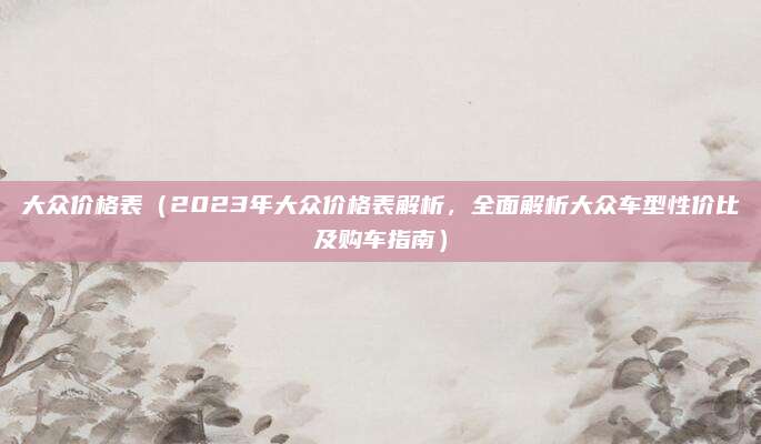 大众价格表(2023年大众价格表解析,全面解析大众车型性价比及购车指南)