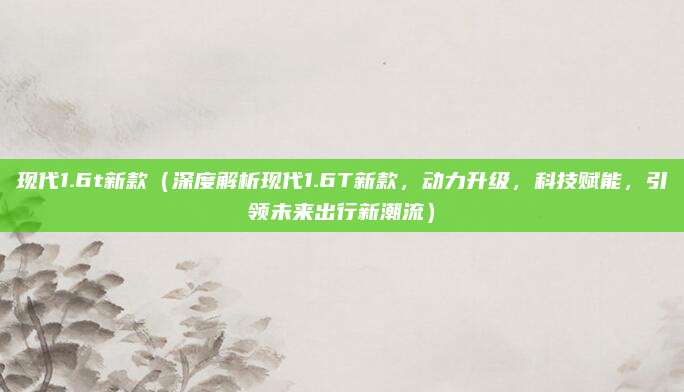 现代1.6t新款(深度解析现代1.6T新款,动力升级,科技赋能,引领未来出行新潮流)