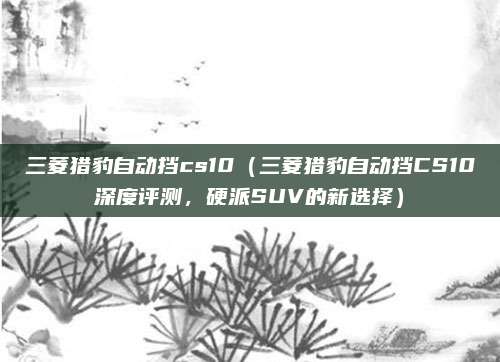 三菱猎豹自动挡cs10（三菱猎豹自动挡CS10深度评测，硬派SUV的新选择）