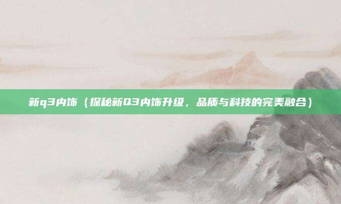 新q3内饰(探秘新Q3内饰升级,品质与科技的完美融合)