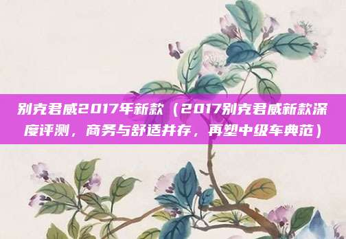 别克君威2017年新款(2017别克君威新款深度评测,商务与舒适并存,再塑中级车典范)