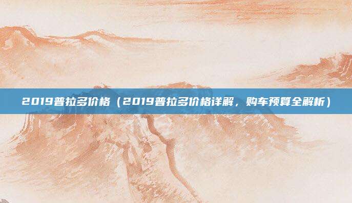 2019普拉多价格（2019普拉多价格详解，购车预算全解析）