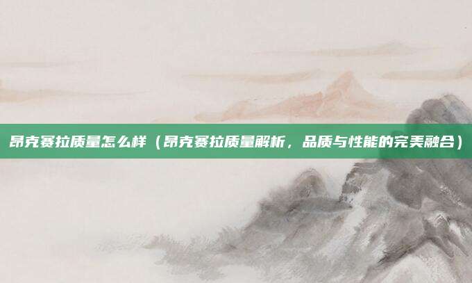 昂克赛拉质量怎么样(昂克赛拉质量解析,品质与性能的完美融合)