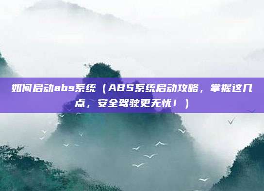 如何启动abs系统(ABS系统启动攻略,掌握这几点,安全驾驶更无忧!)
