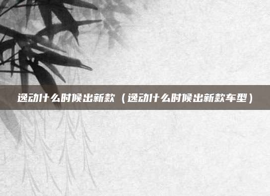 逸动什么时候出新款(逸动什么时候出新款车型)