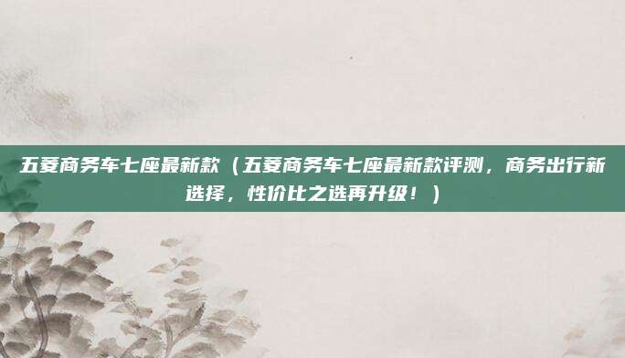 五菱商务车七座最新款(五菱商务车七座最新款评测,商务出行新选择,性价比之选再升级!)