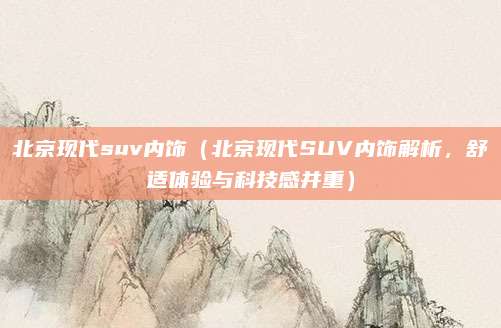北京现代suv内饰（北京现代SUV内饰解析，舒适体验与科技感并重）