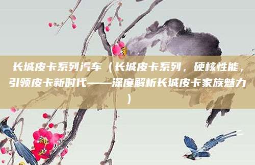 长城皮卡系列汽车(长城皮卡系列,硬核性能,引领皮卡新时代——深度解析长城皮卡家族魅力)