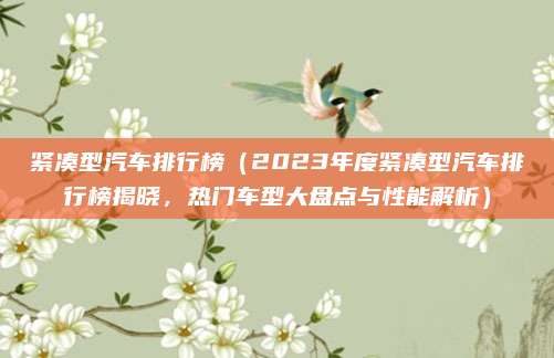 紧凑型汽车排行榜（2023年度紧凑型汽车排行榜揭晓，热门车型大盘点与性能解析）