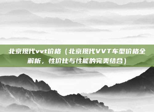 北京现代vvt价格（北京现代VVT车型价格全解析，性价比与性能的完美结合）