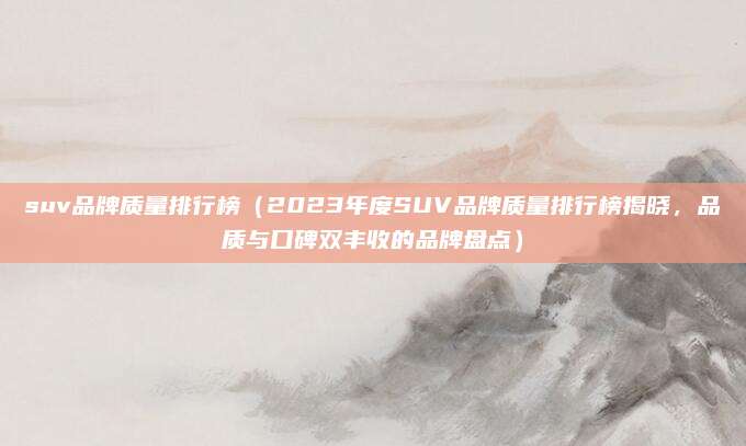 suv品牌质量排行榜(2023年度SUV品牌质量排行榜揭晓,品质与口碑双丰收的品牌盘点)