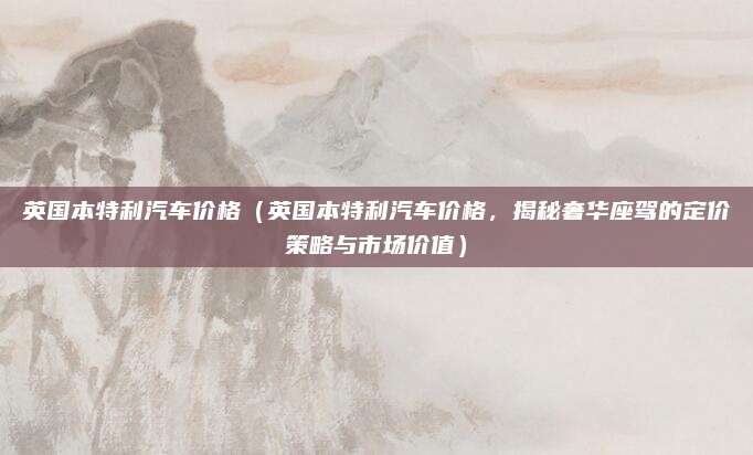 英国本特利汽车价格(英国本特利汽车价格,揭秘奢华座驾的定价策略与市场价值)