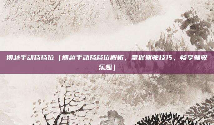 博越手动挡档位(博越手动挡档位解析,掌握驾驶技巧,畅享驾驭乐趣)