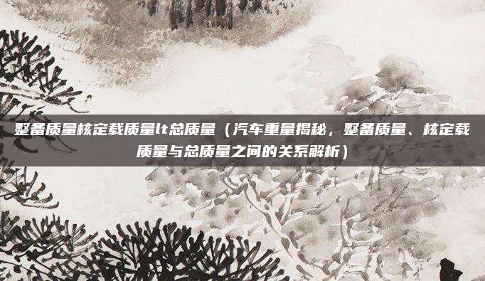 整备质量核定载质量lt总质量(汽车重量揭秘,整备质量、核定载质量与总质量之间的关系解析)
