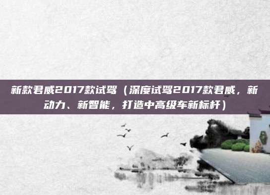 新款君威2017款试驾(深度试驾2017款君威,新动力、新智能,打造中高级车新标杆)