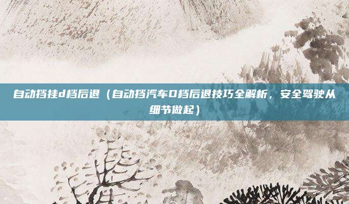 自动挡挂d档后退（自动挡汽车D档后退技巧全解析，安全驾驶从细节做起）