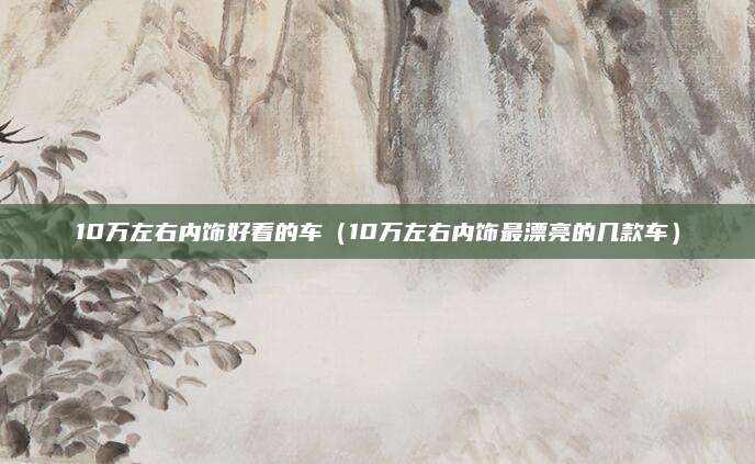 10万左右内饰好看的车(10万左右内饰最漂亮的几款车)