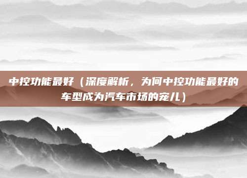 中控功能最好(深度解析,为何中控功能最好的车型成为汽车市场的宠儿)
