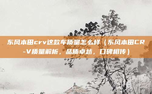 东风本田crv这款车质量怎么样(东风本田CR-V质量解析,品质卓越,口碑相传)