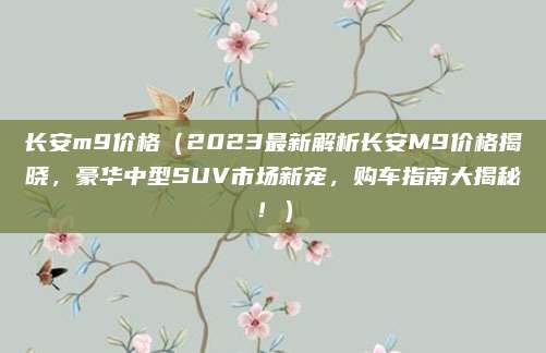 长安m9价格（2023最新解析长安M9价格揭晓，豪华中型SUV市场新宠，购车指南大揭秘！）