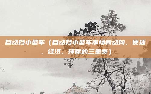 自动挡小型车（自动挡小型车市场新动向，便捷、经济、环保的三重奏）