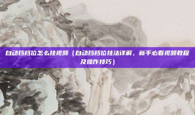 自动挡档位怎么挂视频(自动挡档位挂法详解,新手必看视频教程及操作技巧)