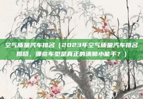 空气质量汽车排名(2023年空气质量汽车排名揭晓,哪些车型是真正的清肺小能手?)