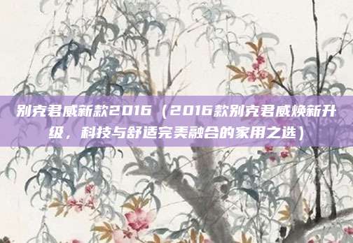 别克君威新款2016(2016款别克君威焕新升级,科技与舒适完美融合的家用之选)