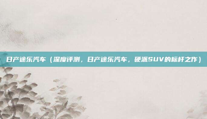 日产途乐汽车(深度评测,日产途乐汽车,硬派SUV的标杆之作)