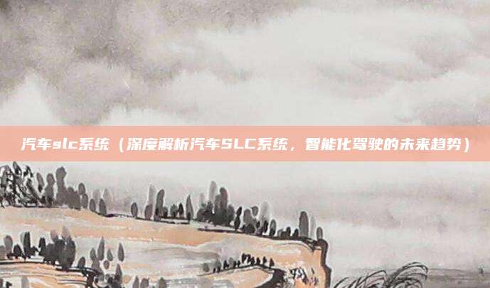 汽车slc系统(深度解析汽车SLC系统,智能化驾驶的未来趋势)