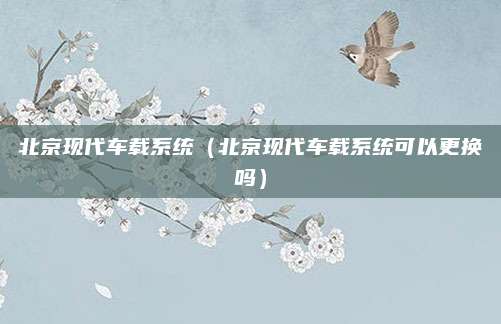 北京现代车载系统(北京现代车载系统可以更换吗)