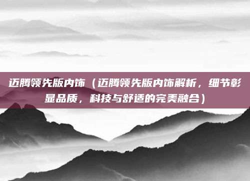 迈腾领先版内饰(迈腾领先版内饰解析,细节彰显品质,科技与舒适的完美融合)