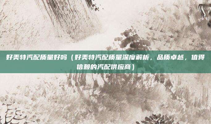好美特汽配质量好吗（好美特汽配质量深度解析，品质卓越，值得信赖的汽配供应商）