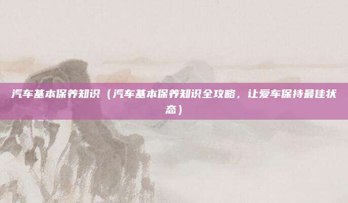 汽车基本保养知识(汽车基本保养知识全攻略,让爱车保持最佳状态)