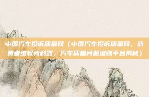 中国汽车投诉质量网(中国汽车投诉质量网,消费者维权新利器,汽车质量问题追踪平台揭秘)