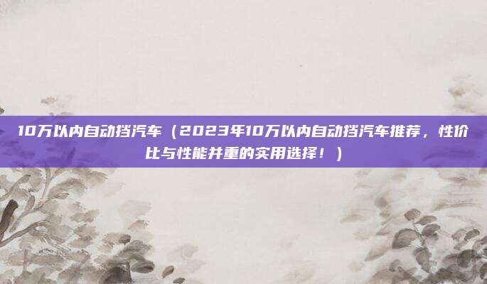 10万以内自动挡汽车（2023年10万以内自动挡汽车推荐，性价比与性能并重的实用选择！）