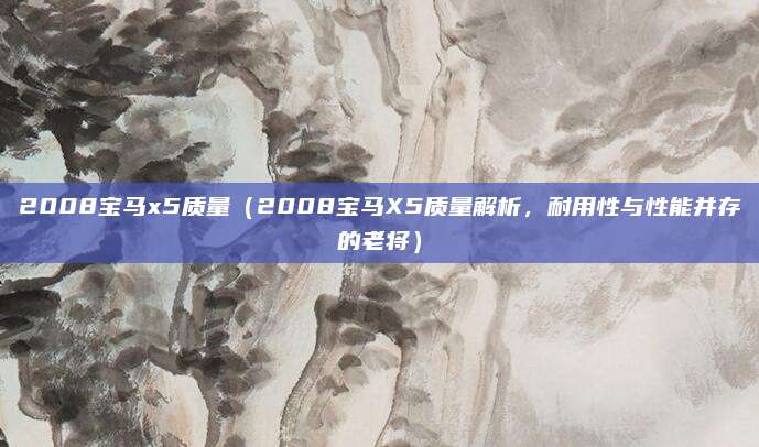2008宝马x5质量(2008宝马X5质量解析,耐用性与性能并存的老将)