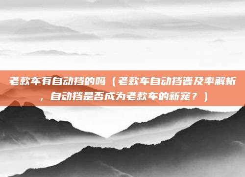 老款车有自动挡的吗（老款车自动挡普及率解析，自动挡是否成为老款车的新宠？）